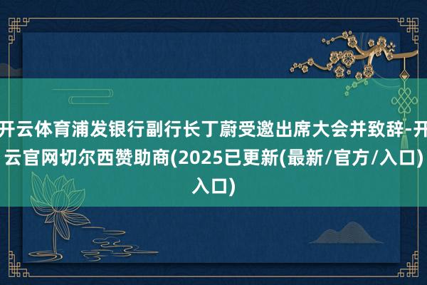 开云体育浦发银行副行长丁蔚受邀出席大会并致辞-开云官网切尔西赞助商(2025已更新(最新/官方/入口)