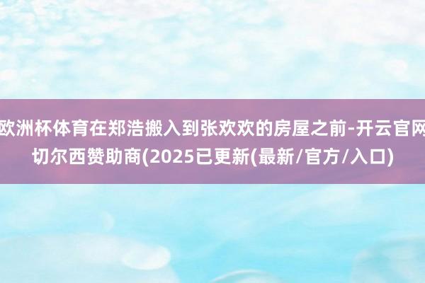 欧洲杯体育在郑浩搬入到张欢欢的房屋之前-开云官网切尔西赞助商(2025已更新(最新/官方/入口)