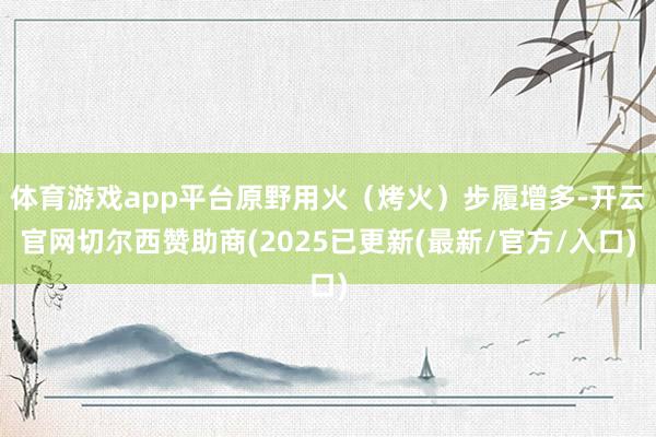 体育游戏app平台原野用火（烤火）步履增多-开云官网切尔西赞助商(2025已更新(最新/官方/入口)
