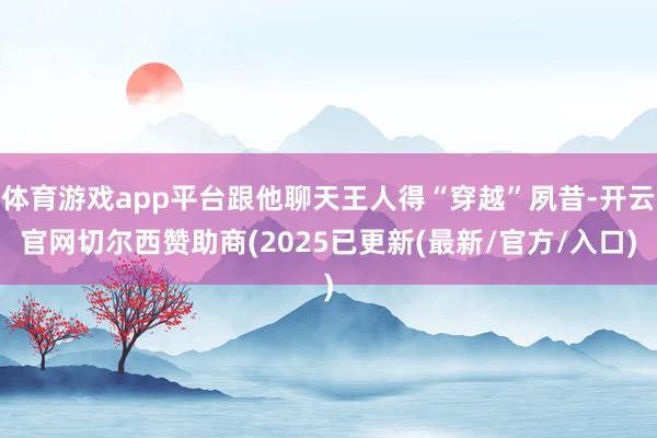 体育游戏app平台跟他聊天王人得“穿越”夙昔-开云官网切尔西赞助商(2025已更新(最新/官方/入口)