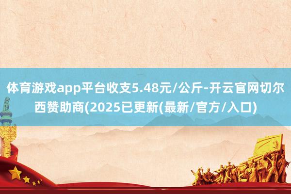 体育游戏app平台收支5.48元/公斤-开云官网切尔西赞助商(2025已更新(最新/官方/入口)