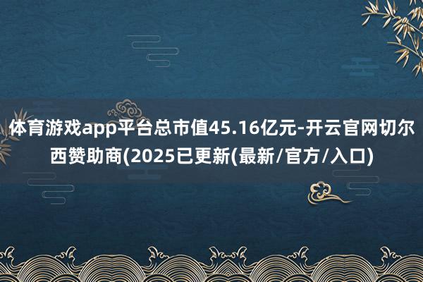 体育游戏app平台总市值45.16亿元-开云官网切尔西赞助商(2025已更新(最新/官方/入口)