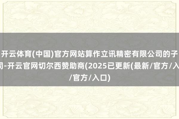 开云体育(中国)官方网站算作立讯精密有限公司的子公司-开云官网切尔西赞助商(2025已更新(最新/官方/入口)