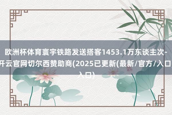 欧洲杯体育寰宇铁路发送搭客1453.1万东谈主次-开云官网切尔西赞助商(2025已更新(最新/官方/入口)