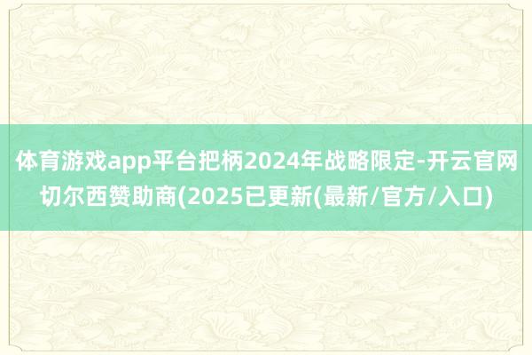 体育游戏app平台把柄2024年战略限定-开云官网切尔西赞助商(2025已更新(最新/官方/入口)
