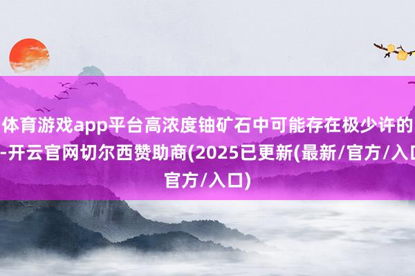 体育游戏app平台高浓度铀矿石中可能存在极少许的锎-开云官网切尔西赞助商(2025已更新(最新/官方/入口)