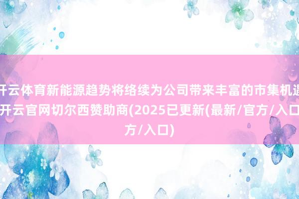 开云体育新能源趋势将络续为公司带来丰富的市集机遇-开云官网切尔西赞助商(2025已更新(最新/官方/入口)