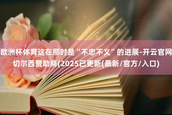 欧洲杯体育这在那时是“不忠不义”的进展-开云官网切尔西赞助商(2025已更新(最新/官方/入口)