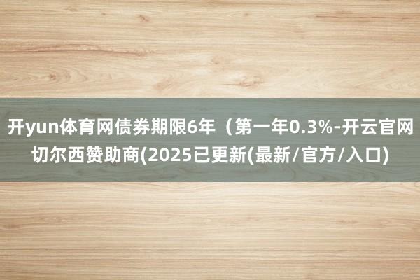 开yun体育网债券期限6年（第一年0.3%-开云官网切尔西赞助商(2025已更新(最新/官方/入口)