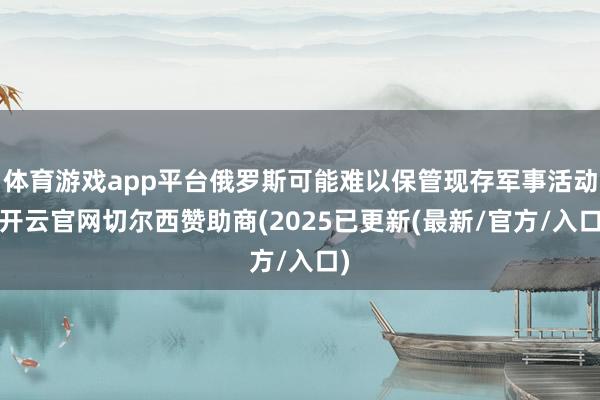 体育游戏app平台俄罗斯可能难以保管现存军事活动-开云官网切尔西赞助商(2025已更新(最新/官方/入口)