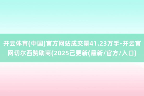 开云体育(中国)官方网站成交量41.23万手-开云官网切尔西赞助商(2025已更新(最新/官方/入口)