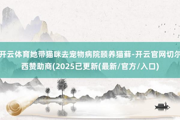 开云体育她带猫咪去宠物病院颐养猫藓-开云官网切尔西赞助商(2025已更新(最新/官方/入口)