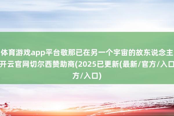 体育游戏app平台敬那已在另一个宇宙的故东说念主-开云官网切尔西赞助商(2025已更新(最新/官方/入口)