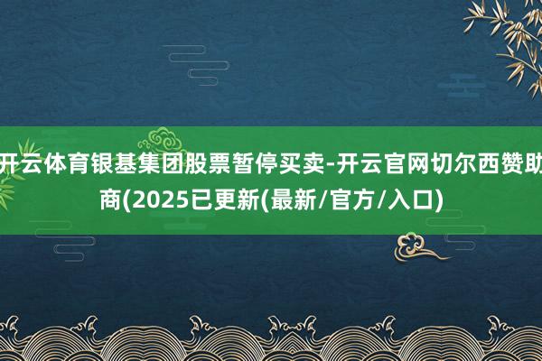 开云体育银基集团股票暂停买卖-开云官网切尔西赞助商(2025已更新(最新/官方/入口)
