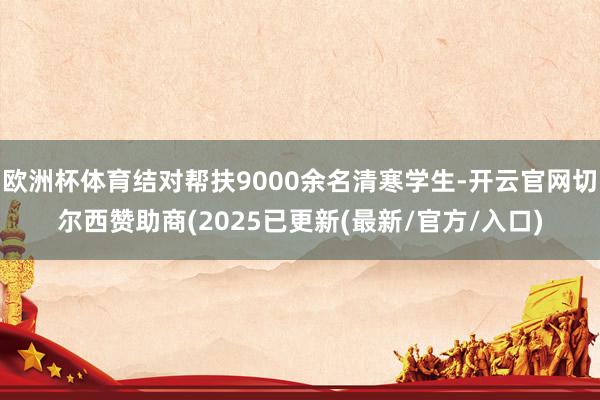 欧洲杯体育结对帮扶9000余名清寒学生-开云官网切尔西赞助商(2025已更新(最新/官方/入口)